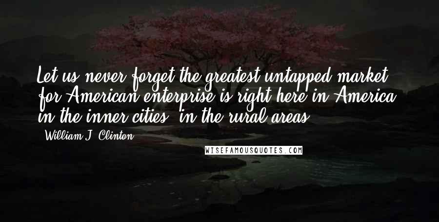 William J. Clinton Quotes: Let us never forget the greatest untapped market for American enterprise is right here in America, in the inner cities, in the rural areas.