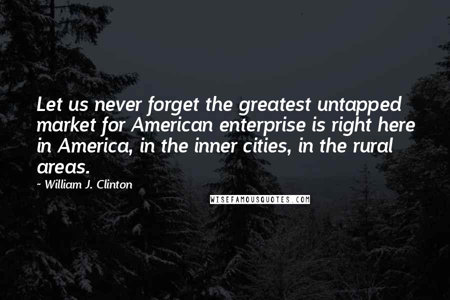 William J. Clinton Quotes: Let us never forget the greatest untapped market for American enterprise is right here in America, in the inner cities, in the rural areas.