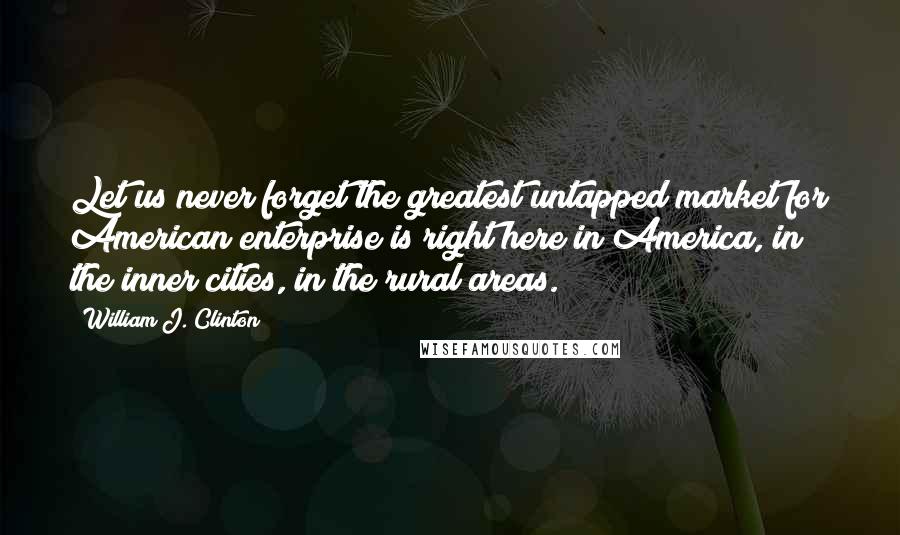 William J. Clinton Quotes: Let us never forget the greatest untapped market for American enterprise is right here in America, in the inner cities, in the rural areas.