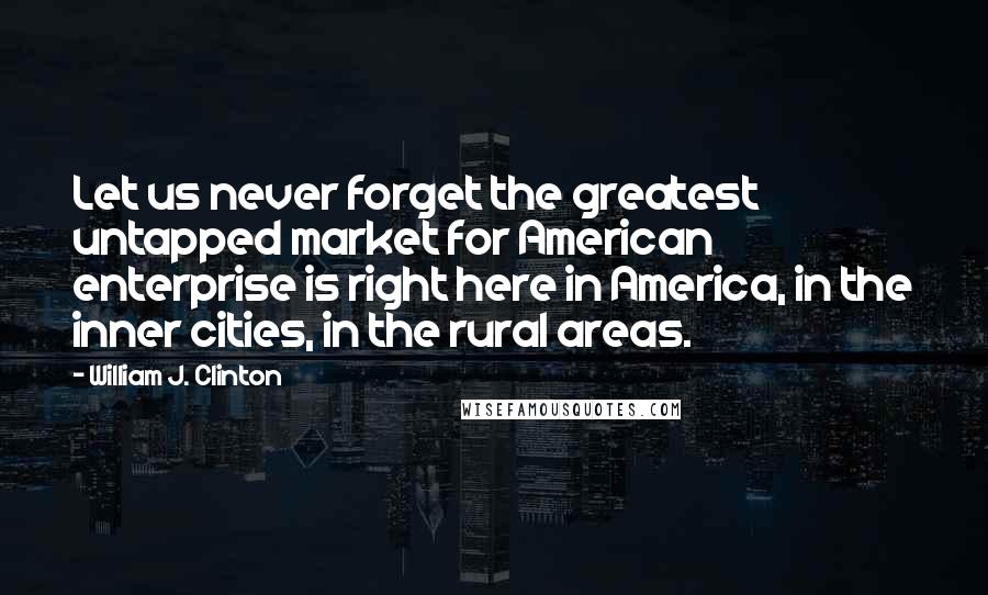 William J. Clinton Quotes: Let us never forget the greatest untapped market for American enterprise is right here in America, in the inner cities, in the rural areas.