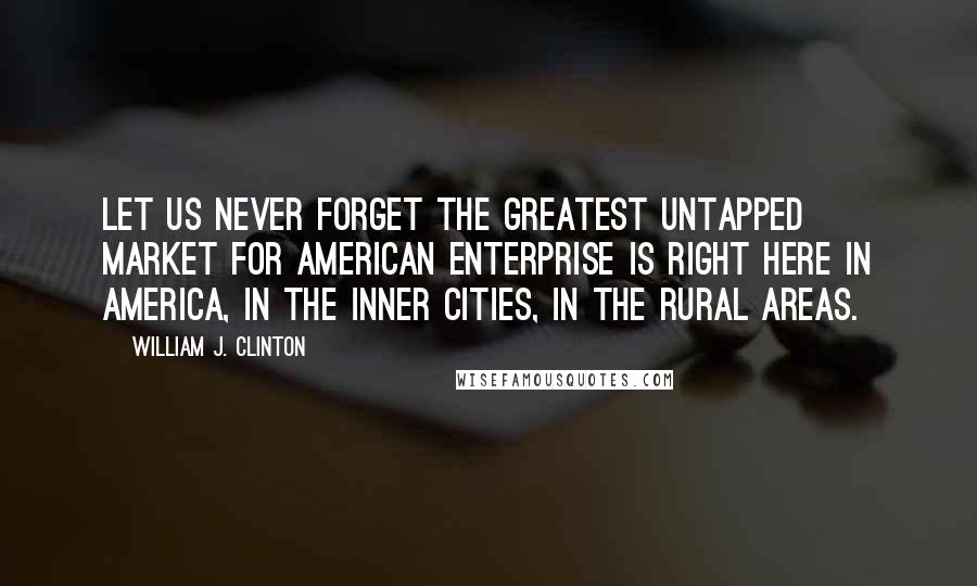 William J. Clinton Quotes: Let us never forget the greatest untapped market for American enterprise is right here in America, in the inner cities, in the rural areas.