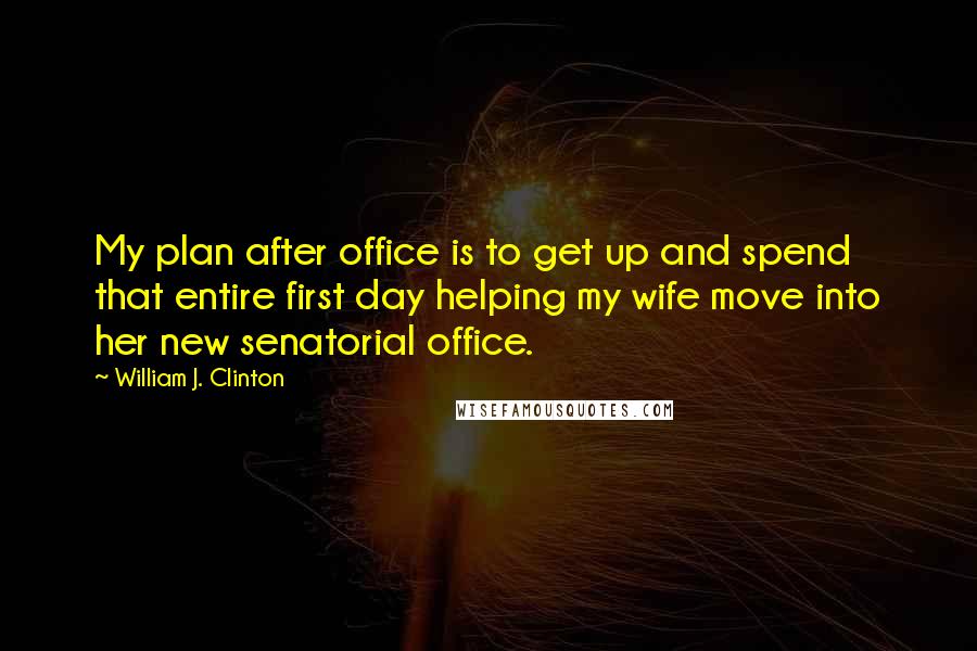 William J. Clinton Quotes: My plan after office is to get up and spend that entire first day helping my wife move into her new senatorial office.