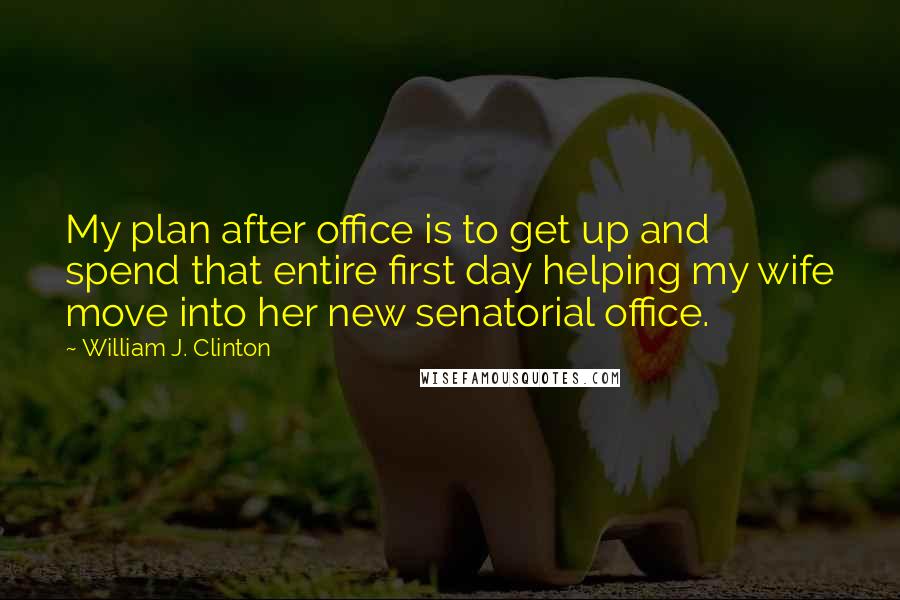 William J. Clinton Quotes: My plan after office is to get up and spend that entire first day helping my wife move into her new senatorial office.