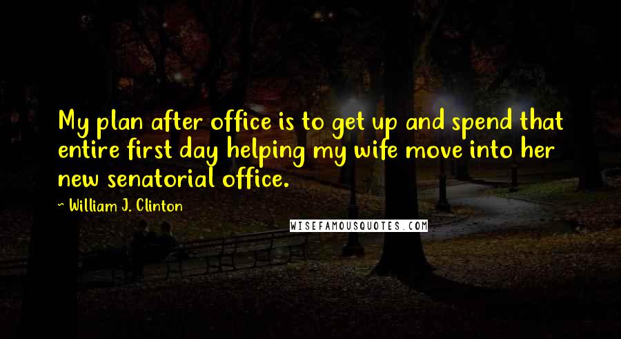 William J. Clinton Quotes: My plan after office is to get up and spend that entire first day helping my wife move into her new senatorial office.