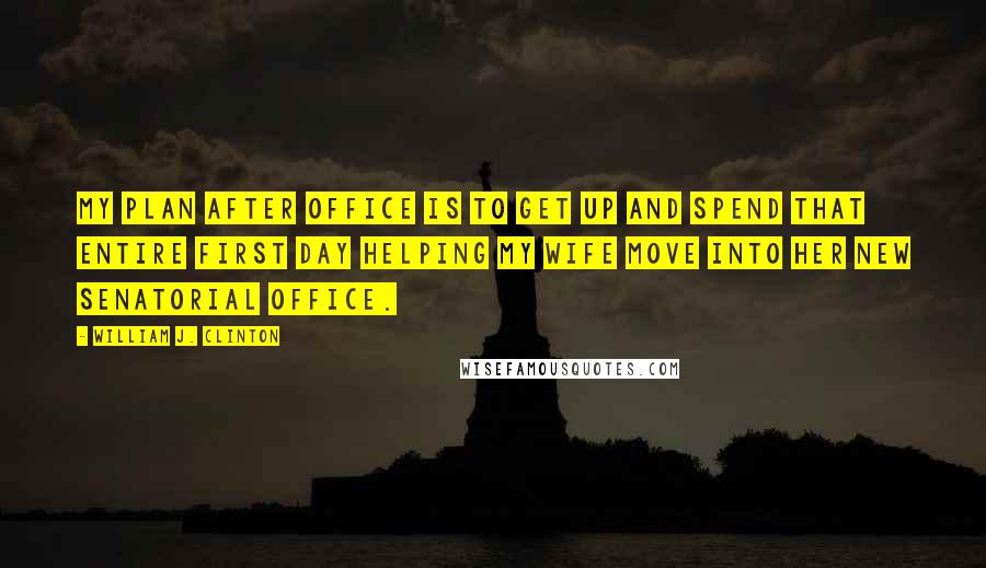 William J. Clinton Quotes: My plan after office is to get up and spend that entire first day helping my wife move into her new senatorial office.