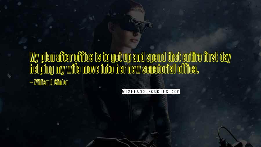 William J. Clinton Quotes: My plan after office is to get up and spend that entire first day helping my wife move into her new senatorial office.