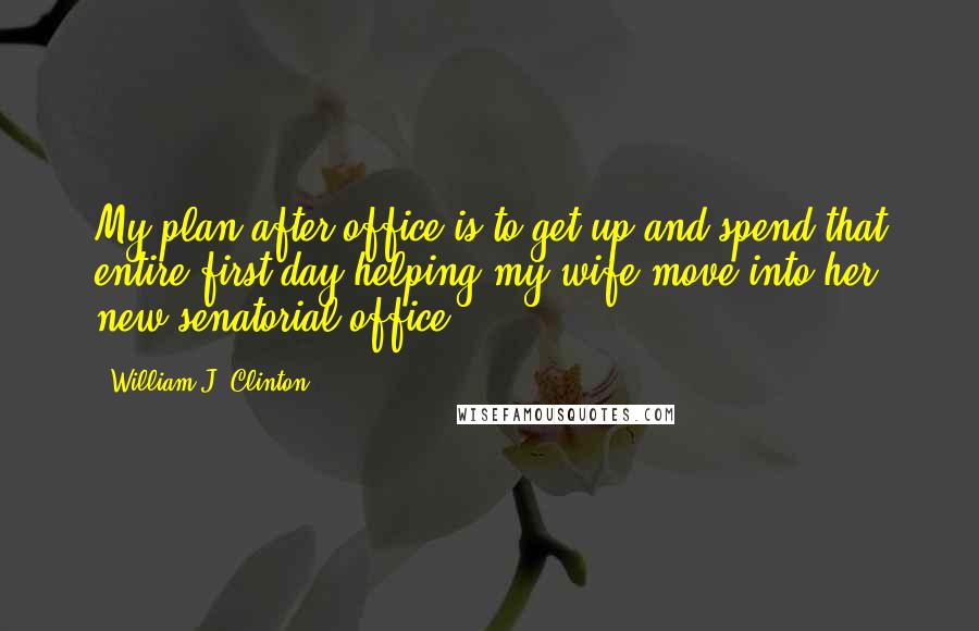 William J. Clinton Quotes: My plan after office is to get up and spend that entire first day helping my wife move into her new senatorial office.