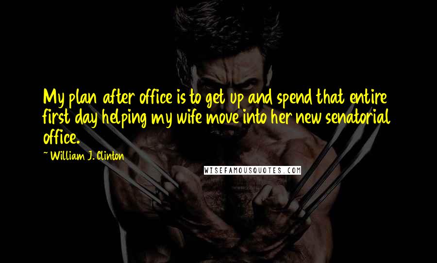 William J. Clinton Quotes: My plan after office is to get up and spend that entire first day helping my wife move into her new senatorial office.