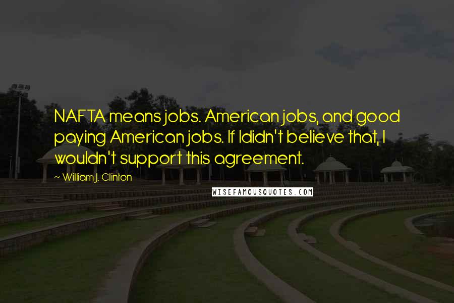 William J. Clinton Quotes: NAFTA means jobs. American jobs, and good paying American jobs. If Ididn't believe that, I wouldn't support this agreement.