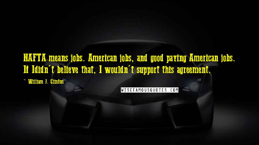 William J. Clinton Quotes: NAFTA means jobs. American jobs, and good paying American jobs. If Ididn't believe that, I wouldn't support this agreement.