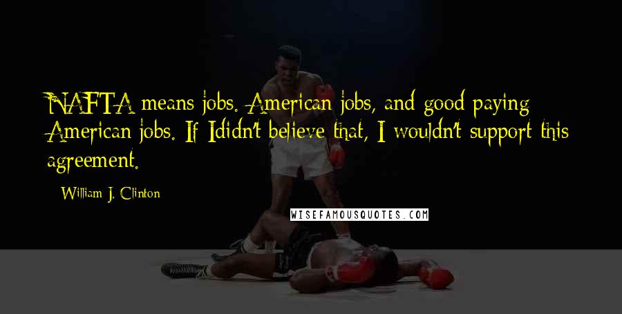 William J. Clinton Quotes: NAFTA means jobs. American jobs, and good paying American jobs. If Ididn't believe that, I wouldn't support this agreement.