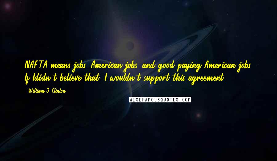 William J. Clinton Quotes: NAFTA means jobs. American jobs, and good paying American jobs. If Ididn't believe that, I wouldn't support this agreement.