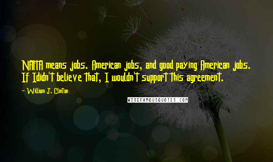 William J. Clinton Quotes: NAFTA means jobs. American jobs, and good paying American jobs. If Ididn't believe that, I wouldn't support this agreement.