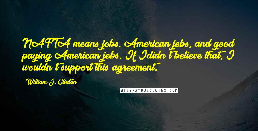 William J. Clinton Quotes: NAFTA means jobs. American jobs, and good paying American jobs. If Ididn't believe that, I wouldn't support this agreement.