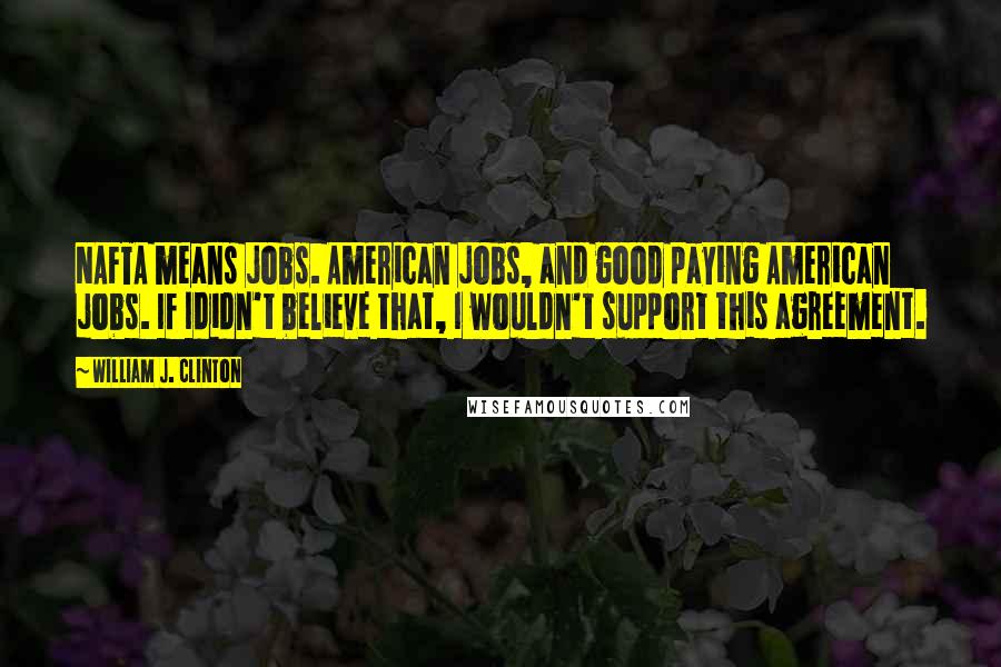 William J. Clinton Quotes: NAFTA means jobs. American jobs, and good paying American jobs. If Ididn't believe that, I wouldn't support this agreement.