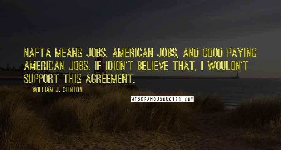 William J. Clinton Quotes: NAFTA means jobs. American jobs, and good paying American jobs. If Ididn't believe that, I wouldn't support this agreement.