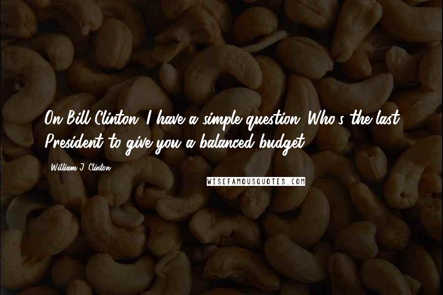 William J. Clinton Quotes: On Bill Clinton: I have a simple question: Who's the last President to give you a balanced budget?