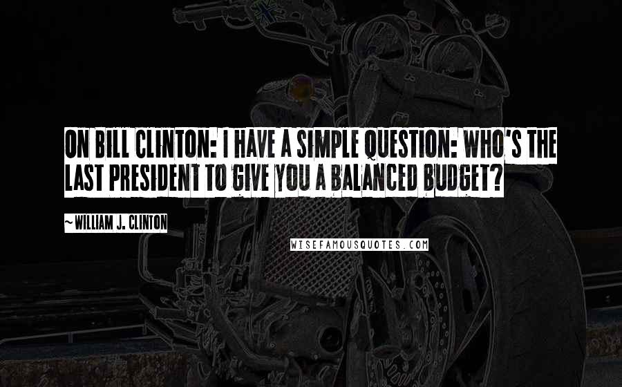 William J. Clinton Quotes: On Bill Clinton: I have a simple question: Who's the last President to give you a balanced budget?