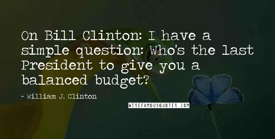 William J. Clinton Quotes: On Bill Clinton: I have a simple question: Who's the last President to give you a balanced budget?