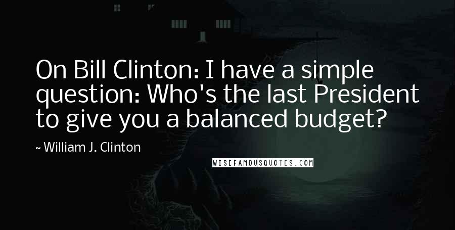 William J. Clinton Quotes: On Bill Clinton: I have a simple question: Who's the last President to give you a balanced budget?