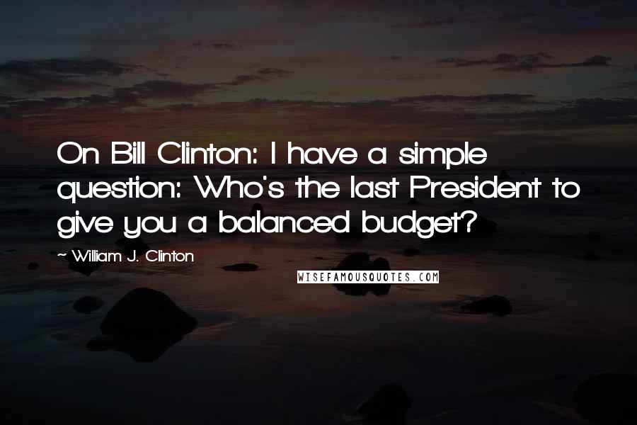 William J. Clinton Quotes: On Bill Clinton: I have a simple question: Who's the last President to give you a balanced budget?