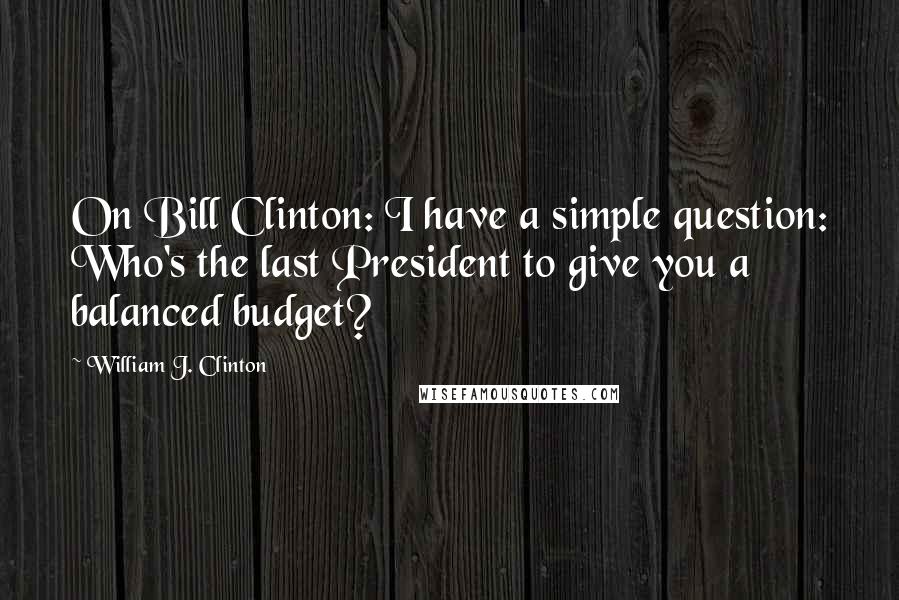 William J. Clinton Quotes: On Bill Clinton: I have a simple question: Who's the last President to give you a balanced budget?