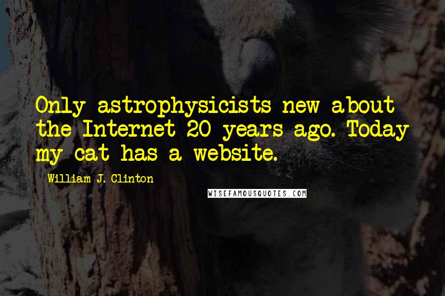 William J. Clinton Quotes: Only astrophysicists new about the Internet 20 years ago. Today my cat has a website.