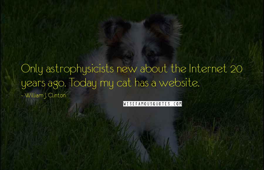 William J. Clinton Quotes: Only astrophysicists new about the Internet 20 years ago. Today my cat has a website.