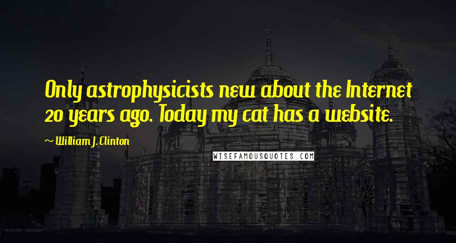 William J. Clinton Quotes: Only astrophysicists new about the Internet 20 years ago. Today my cat has a website.