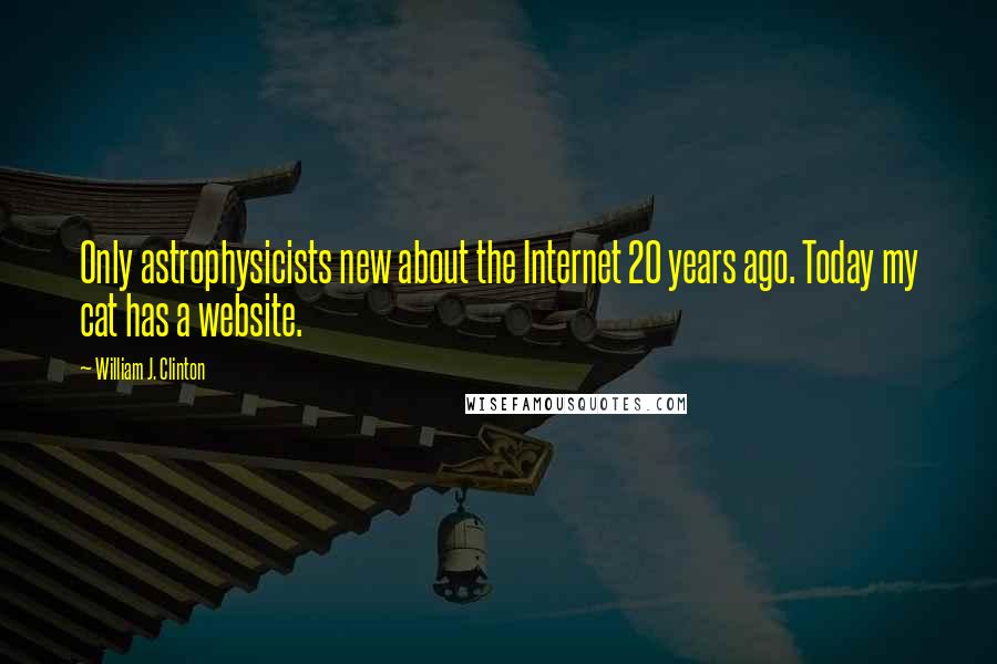William J. Clinton Quotes: Only astrophysicists new about the Internet 20 years ago. Today my cat has a website.