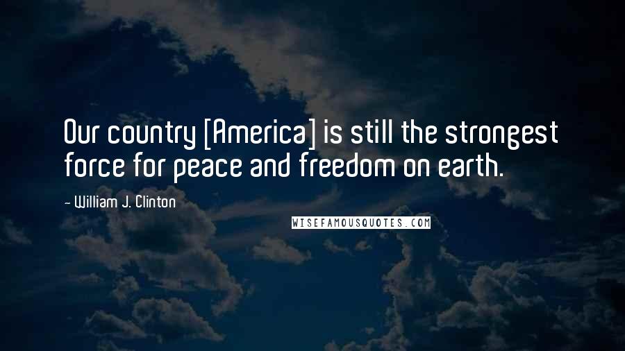 William J. Clinton Quotes: Our country [America] is still the strongest force for peace and freedom on earth.