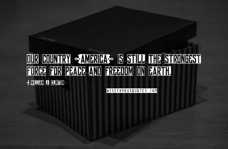 William J. Clinton Quotes: Our country [America] is still the strongest force for peace and freedom on earth.