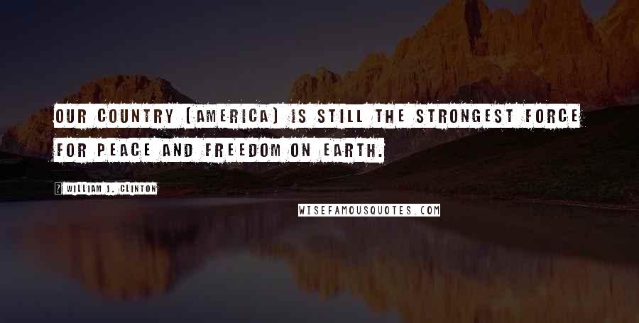 William J. Clinton Quotes: Our country [America] is still the strongest force for peace and freedom on earth.