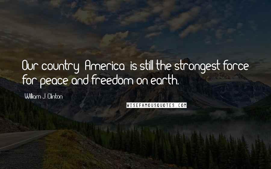 William J. Clinton Quotes: Our country [America] is still the strongest force for peace and freedom on earth.