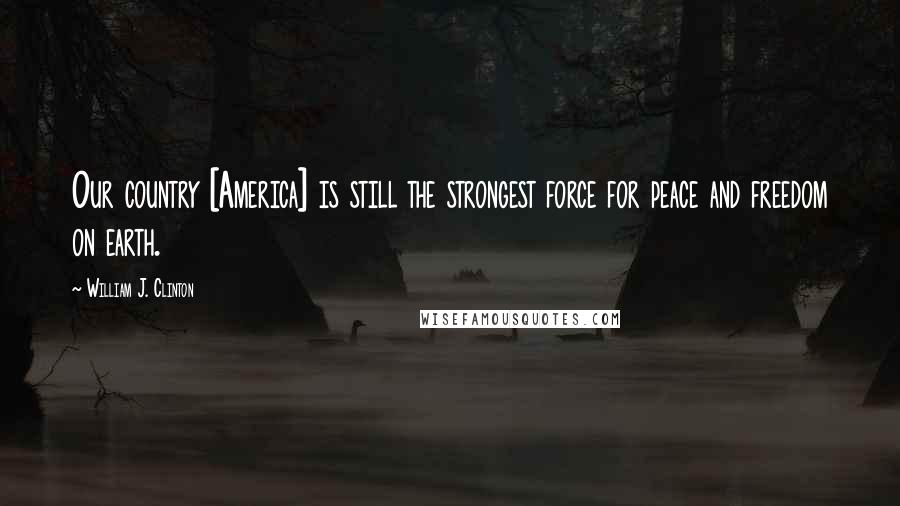 William J. Clinton Quotes: Our country [America] is still the strongest force for peace and freedom on earth.