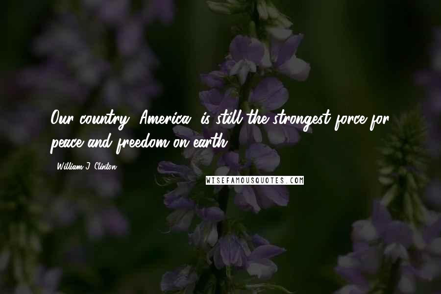William J. Clinton Quotes: Our country [America] is still the strongest force for peace and freedom on earth.