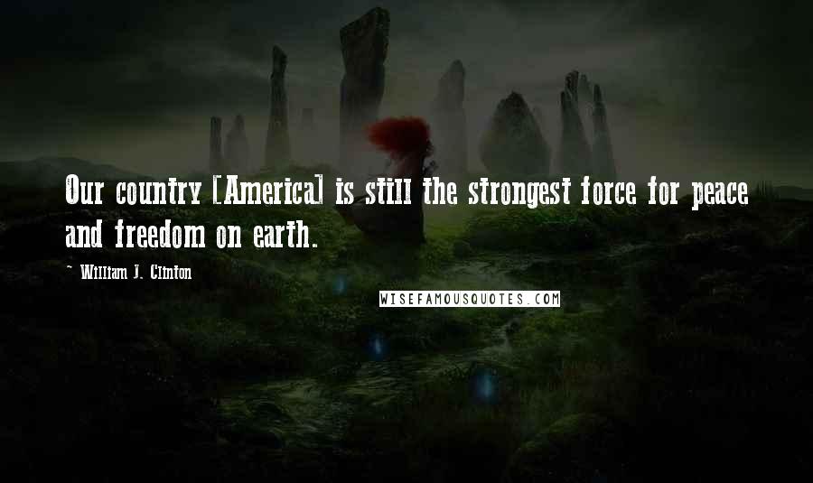 William J. Clinton Quotes: Our country [America] is still the strongest force for peace and freedom on earth.