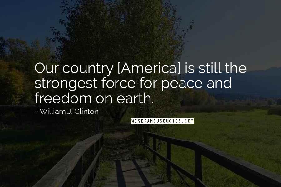 William J. Clinton Quotes: Our country [America] is still the strongest force for peace and freedom on earth.