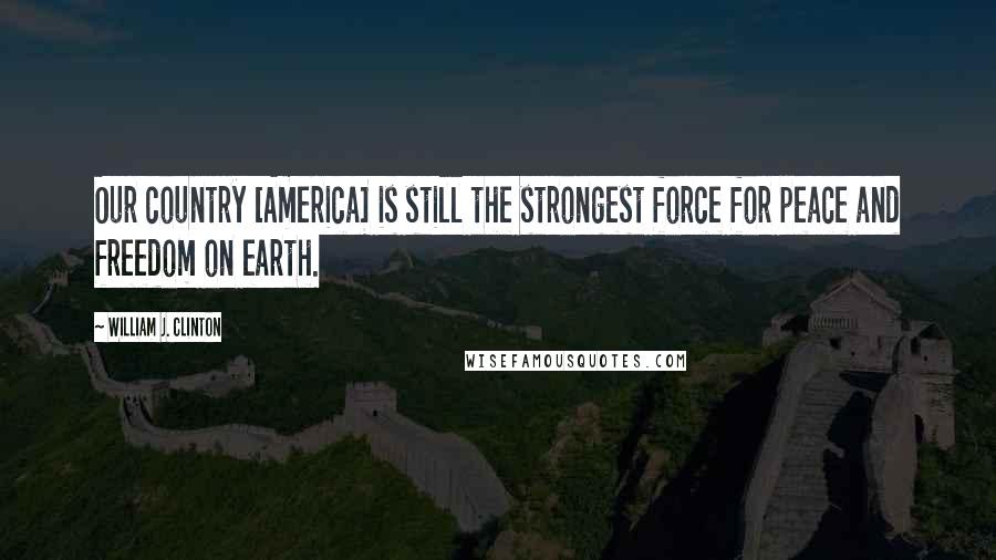 William J. Clinton Quotes: Our country [America] is still the strongest force for peace and freedom on earth.