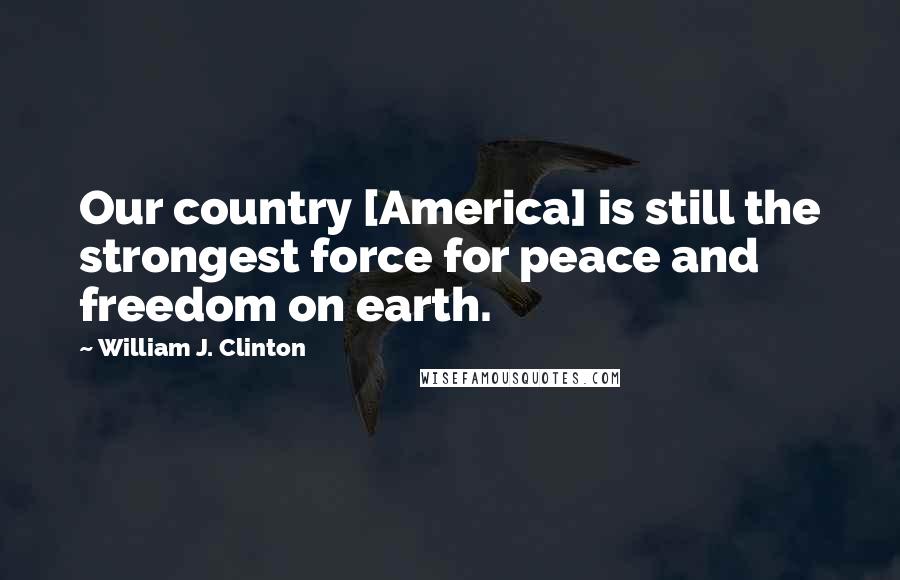 William J. Clinton Quotes: Our country [America] is still the strongest force for peace and freedom on earth.