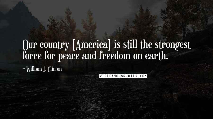 William J. Clinton Quotes: Our country [America] is still the strongest force for peace and freedom on earth.