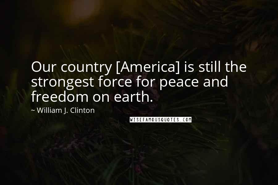 William J. Clinton Quotes: Our country [America] is still the strongest force for peace and freedom on earth.