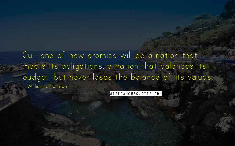 William J. Clinton Quotes: Our land of new promise will be a nation that meets its obligations, a nation that balances its budget, but never loses the balance of its values.