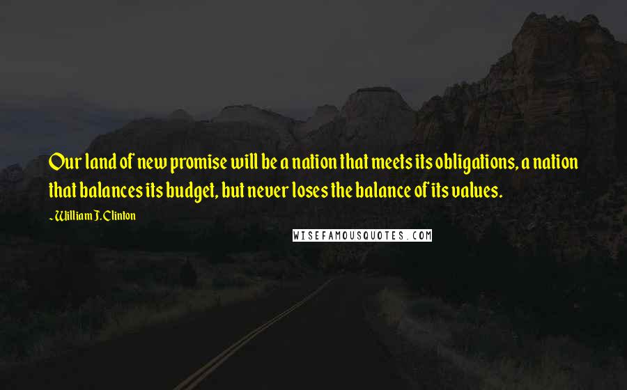 William J. Clinton Quotes: Our land of new promise will be a nation that meets its obligations, a nation that balances its budget, but never loses the balance of its values.