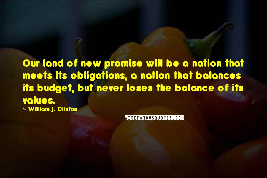 William J. Clinton Quotes: Our land of new promise will be a nation that meets its obligations, a nation that balances its budget, but never loses the balance of its values.