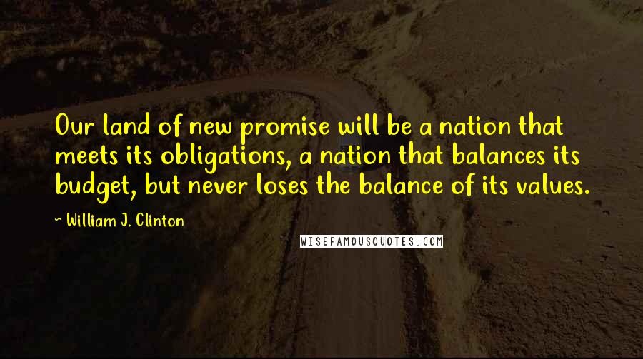 William J. Clinton Quotes: Our land of new promise will be a nation that meets its obligations, a nation that balances its budget, but never loses the balance of its values.