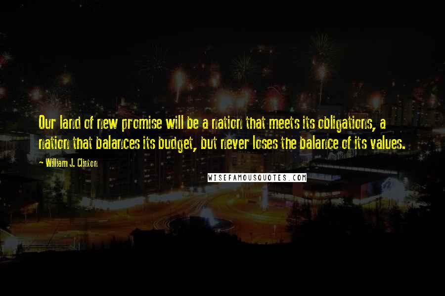 William J. Clinton Quotes: Our land of new promise will be a nation that meets its obligations, a nation that balances its budget, but never loses the balance of its values.