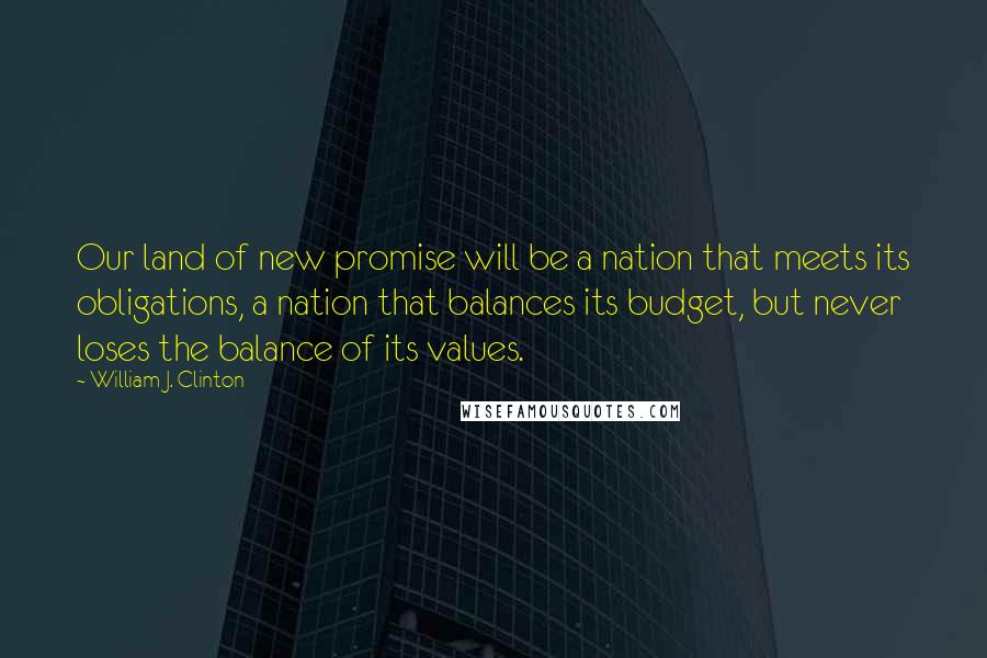 William J. Clinton Quotes: Our land of new promise will be a nation that meets its obligations, a nation that balances its budget, but never loses the balance of its values.