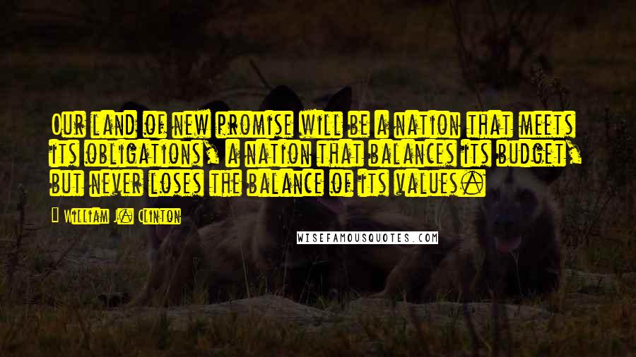 William J. Clinton Quotes: Our land of new promise will be a nation that meets its obligations, a nation that balances its budget, but never loses the balance of its values.