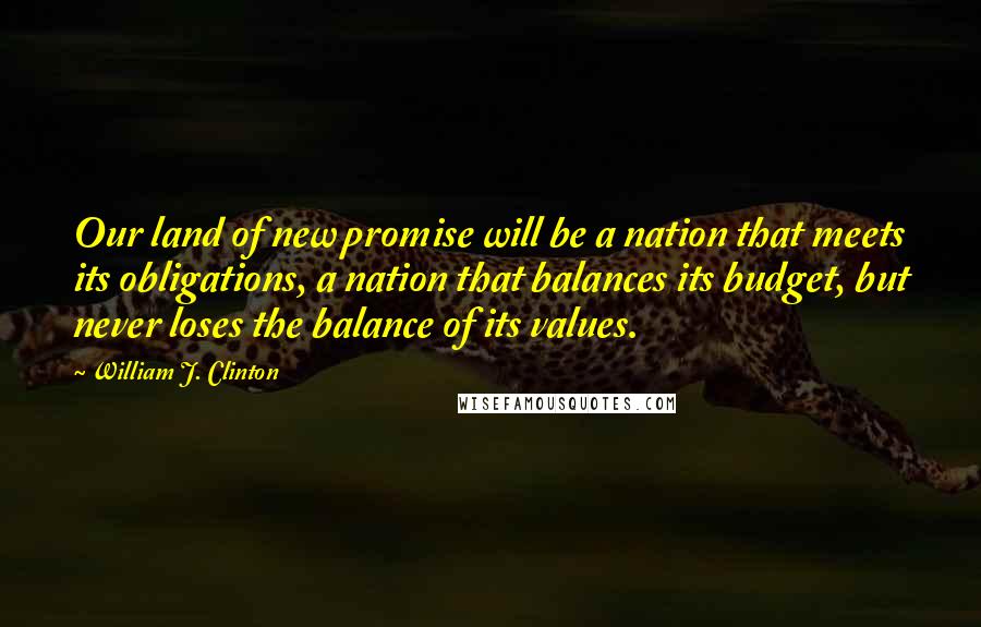 William J. Clinton Quotes: Our land of new promise will be a nation that meets its obligations, a nation that balances its budget, but never loses the balance of its values.